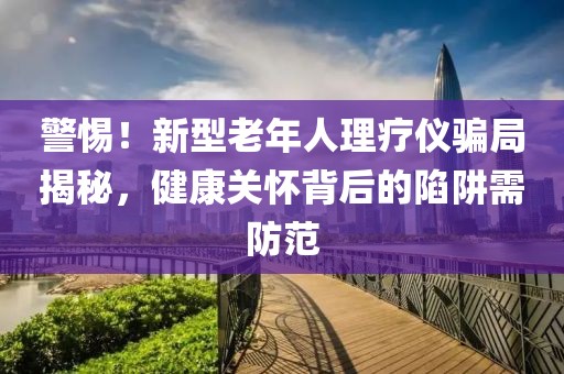 警惕！新型老年人理療儀騙局揭秘，健康關(guān)懷背后的陷阱需防范
