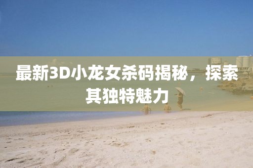 最新3D小龍女殺碼揭秘，探索其獨(dú)特魅力