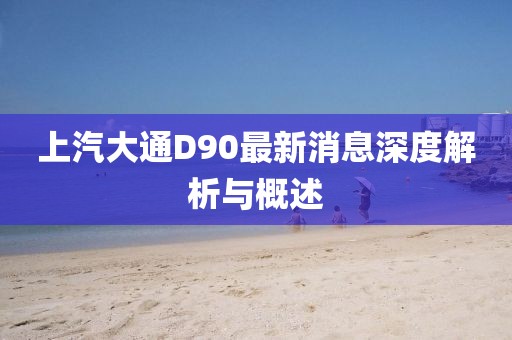 上汽大通D90最新消息深度解析與概述