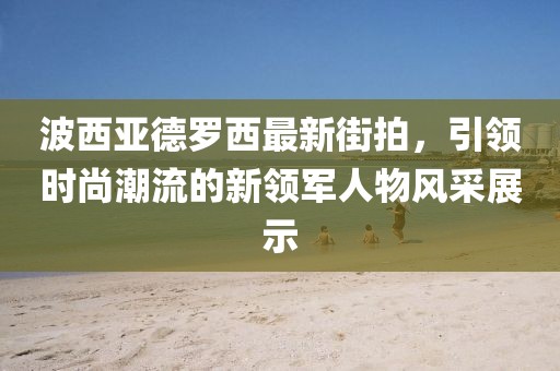波西亞德羅西最新街拍，引領(lǐng)時尚潮流的新領(lǐng)軍人物風(fēng)采展示