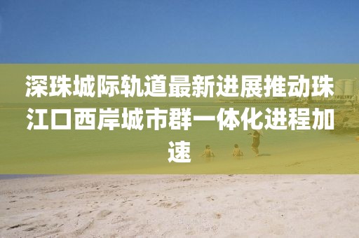 深珠城際軌道最新進展推動珠江口西岸城市群一體化進程加速