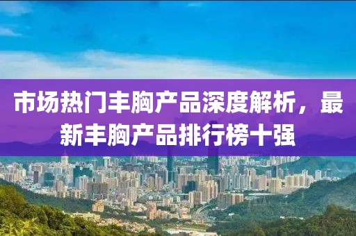 市場(chǎng)熱門豐胸產(chǎn)品深度解析，最新豐胸產(chǎn)品排行榜十強(qiáng)