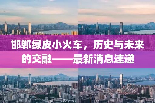 邯鄲綠皮小火車，歷史與未來的交融——最新消息速遞
