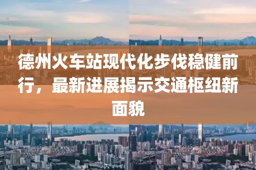 德州火車站現(xiàn)代化步伐穩(wěn)健前行，最新進(jìn)展揭示交通樞紐新面貌