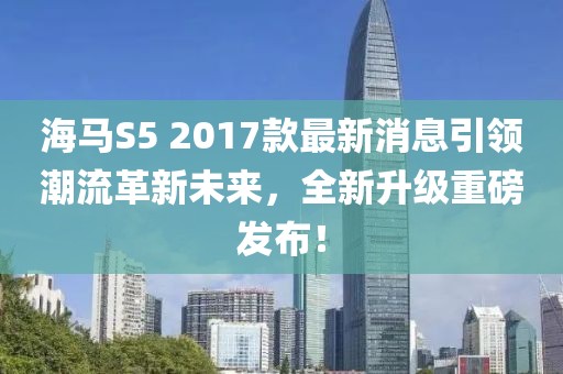 海馬S5 2017款最新消息引領潮流革新未來，全新升級重磅發(fā)布！