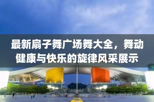 最新扇子舞廣場(chǎng)舞大全，舞動(dòng)健康與快樂(lè)的旋律風(fēng)采展示