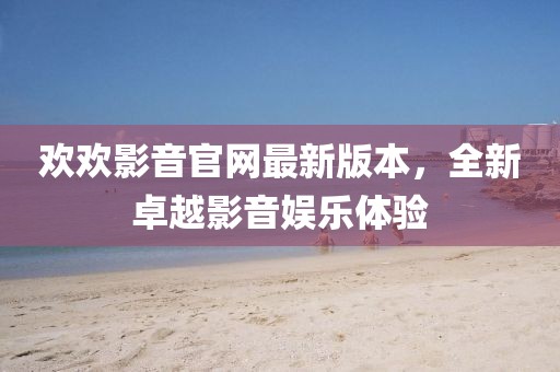 歡歡影音官網(wǎng)最新版本，全新卓越影音娛樂體驗(yàn)
