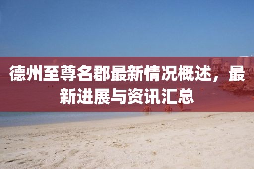 德州至尊名郡最新情況概述，最新進(jìn)展與資訊匯總