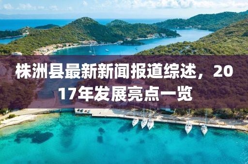 株洲縣最新新聞報(bào)道綜述，2017年發(fā)展亮點(diǎn)一覽