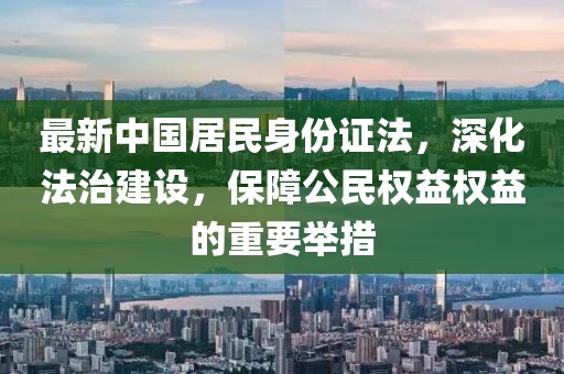 最新中國居民身份證法，深化法治建設(shè)，保障公民權(quán)益權(quán)益的重要舉措