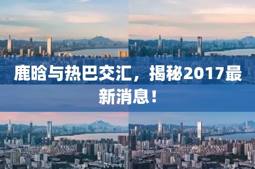 鹿晗與熱巴交匯，揭秘2017最新消息！