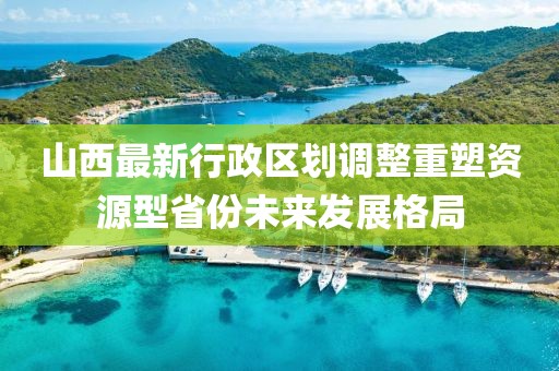 山西最新行政區(qū)劃調(diào)整重塑資源型省份未來發(fā)展格局