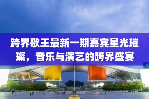 跨界歌王最新一期嘉賓星光璀璨，音樂與演藝的跨界盛宴