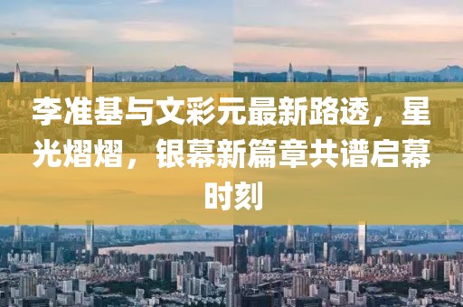 李準(zhǔn)基與文彩元最新路透，星光熠熠，銀幕新篇章共譜啟幕時刻