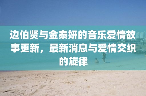 邊伯賢與金泰妍的音樂愛情故事更新，最新消息與愛情交織的旋律