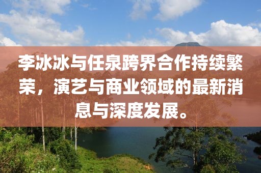 李冰冰與任泉跨界合作持續(xù)繁榮，演藝與商業(yè)領(lǐng)域的最新消息與深度發(fā)展。