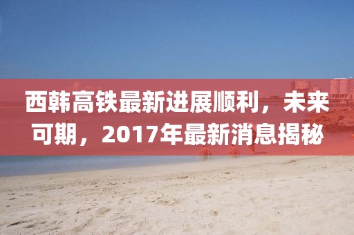 西韓高鐵最新進(jìn)展順利，未來可期，2017年最新消息揭秘