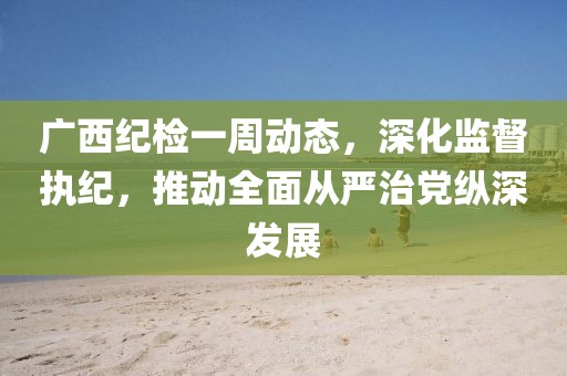 廣西紀(jì)檢一周動態(tài)，深化監(jiān)督執(zhí)紀(jì)，推動全面從嚴(yán)治黨縱深發(fā)展