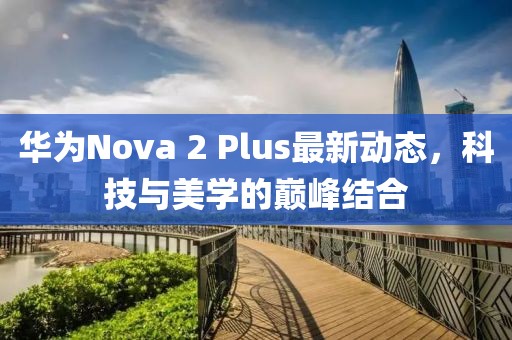 華為Nova 2 Plus最新動(dòng)態(tài)，科技與美學(xué)的巔峰結(jié)合