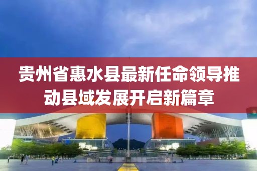 貴州省惠水縣最新任命領(lǐng)導(dǎo)推動(dòng)縣域發(fā)展開(kāi)啟新篇章