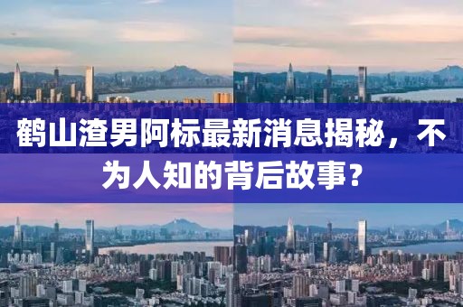 鶴山渣男阿標(biāo)最新消息揭秘，不為人知的背后故事？