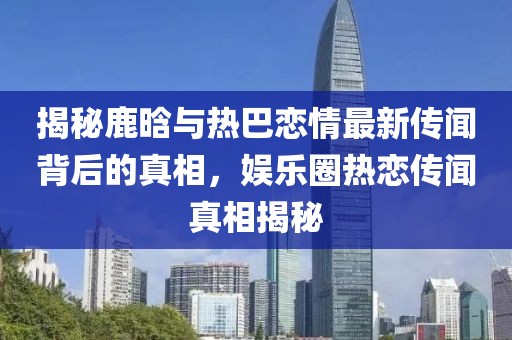 揭秘鹿晗與熱巴戀情最新傳聞背后的真相，娛樂圈熱戀傳聞真相揭秘