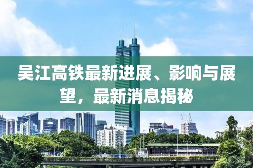 吳江高鐵最新進展、影響與展望，最新消息揭秘