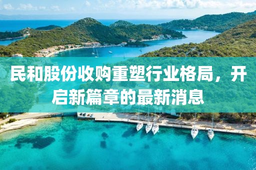民和股份收購重塑行業(yè)格局，開啟新篇章的最新消息