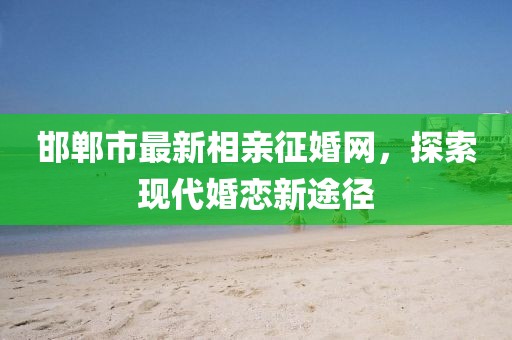 邯鄲市最新相親征婚網(wǎng)，探索現(xiàn)代婚戀新途徑