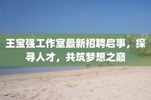 王寶強(qiáng)工作室最新招聘啟事，探尋人才，共筑夢(mèng)想之巔