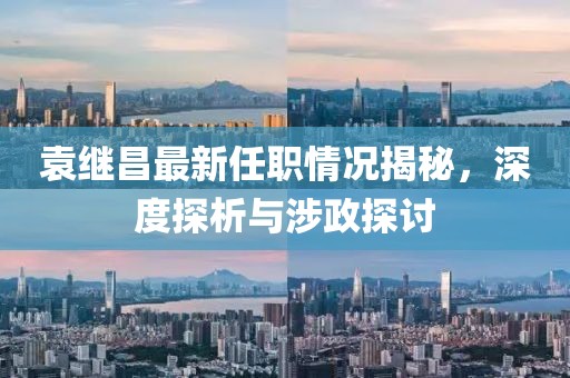 袁繼昌最新任職情況揭秘，深度探析與涉政探討