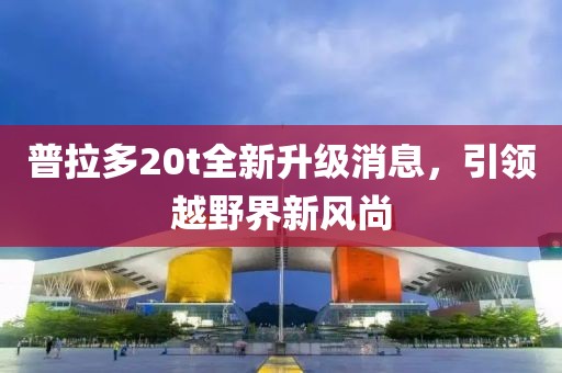 普拉多20t全新升級消息，引領(lǐng)越野界新風(fēng)尚