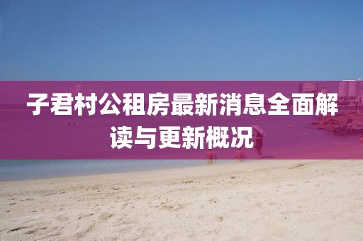 子君村公租房最新消息全面解讀與更新概況