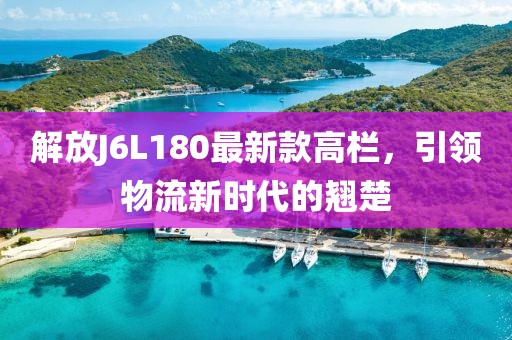 解放J6L180最新款高欄，引領(lǐng)物流新時代的翹楚
