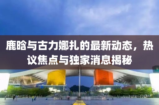 鹿晗與古力娜扎的最新動態(tài)，熱議焦點(diǎn)與獨(dú)家消息揭秘