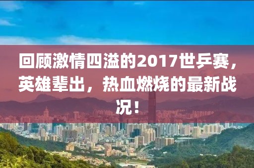 回顧激情四溢的2017世乒賽，英雄輩出，熱血燃燒的最新戰(zhàn)況！