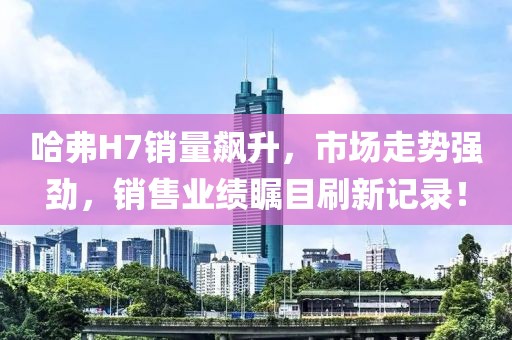 哈弗H7銷量飆升，市場走勢強(qiáng)勁，銷售業(yè)績矚目刷新記錄！