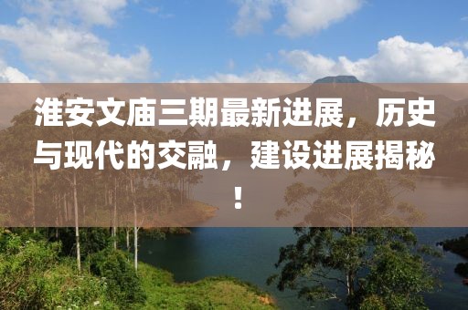 淮安文廟三期最新進(jìn)展，歷史與現(xiàn)代的交融，建設(shè)進(jìn)展揭秘！