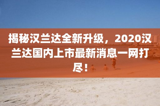 揭秘漢蘭達(dá)全新升級(jí)，2020漢蘭達(dá)國(guó)內(nèi)上市最新消息一網(wǎng)打盡！