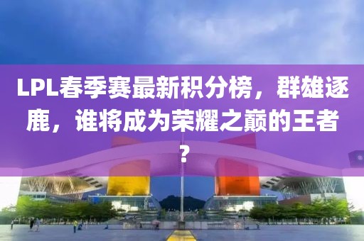 LPL春季賽最新積分榜，群雄逐鹿，誰將成為榮耀之巔的王者？