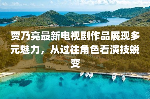 賈乃亮最新電視劇作品展現(xiàn)多元魅力，從過往角色看演技蛻變