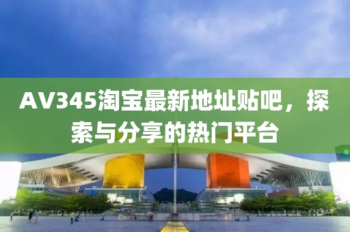 AV345淘寶最新地址貼吧，探索與分享的熱門平臺