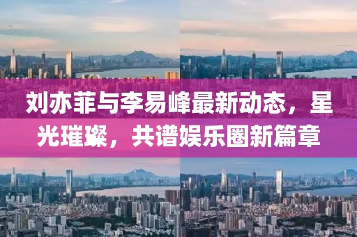 劉亦菲與李易峰最新動態(tài)，星光璀璨，共譜娛樂圈新篇章