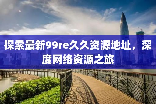 探索最新99re久久資源地址，深度網(wǎng)絡(luò)資源之旅