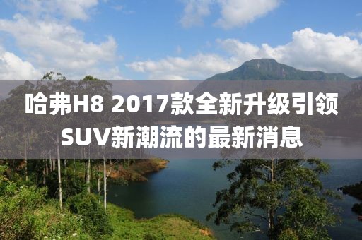哈弗H8 2017款全新升級引領(lǐng)SUV新潮流的最新消息