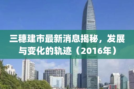 三穗建市最新消息揭秘，發(fā)展與變化的軌跡（2016年）