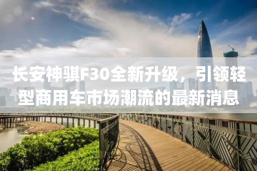 長安神騏F30全新升級，引領(lǐng)輕型商用車市場潮流的最新消息