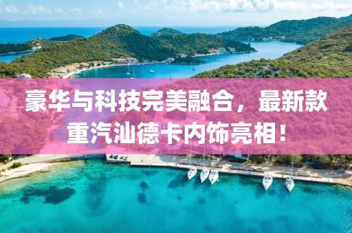 豪華與科技完美融合，最新款重汽汕德卡內(nèi)飾亮相！