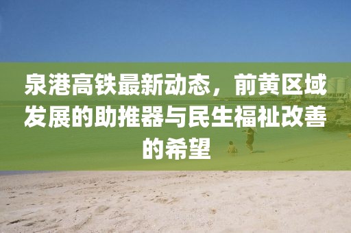 泉港高鐵最新動(dòng)態(tài)，前黃區(qū)域發(fā)展的助推器與民生福祉改善的希望