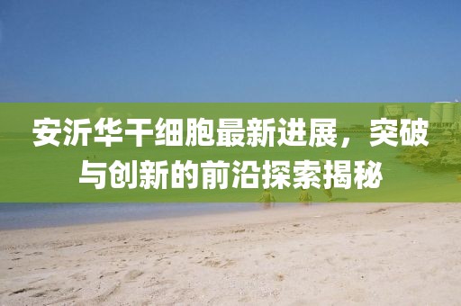 安沂華干細(xì)胞最新進(jìn)展，突破與創(chuàng)新的前沿探索揭秘